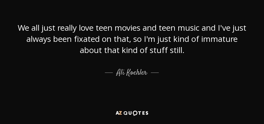 We all just really love teen movies and teen music and I've just always been fixated on that, so I'm just kind of immature about that kind of stuff still. - Ali Koehler