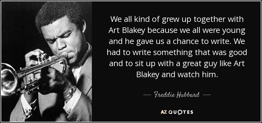 We all kind of grew up together with Art Blakey because we all were young and he gave us a chance to write. We had to write something that was good and to sit up with a great guy like Art Blakey and watch him. - Freddie Hubbard
