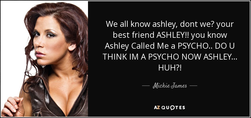 We all know ashley, dont we? your best friend ASHLEY!! you know Ashley Called Me a PSYCHO.. DO U THINK IM A PSYCHO NOW ASHLEY... HUH?! - Mickie James