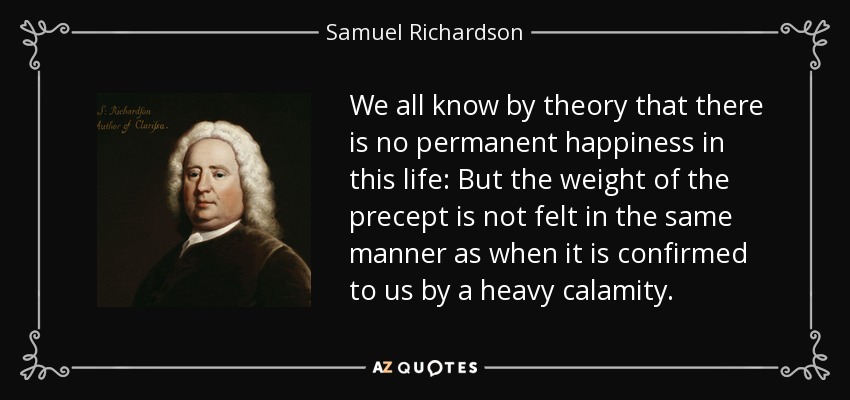 We all know by theory that there is no permanent happiness in this life: But the weight of the precept is not felt in the same manner as when it is confirmed to us by a heavy calamity. - Samuel Richardson