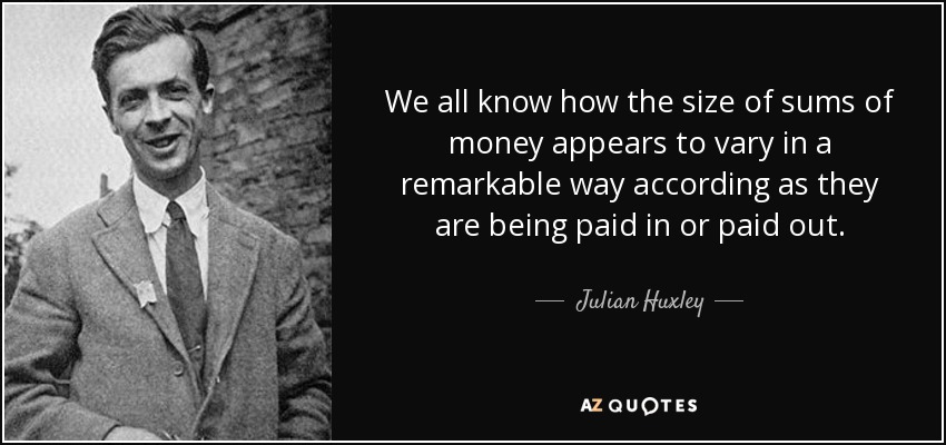 We all know how the size of sums of money appears to vary in a remarkable way according as they are being paid in or paid out. - Julian Huxley