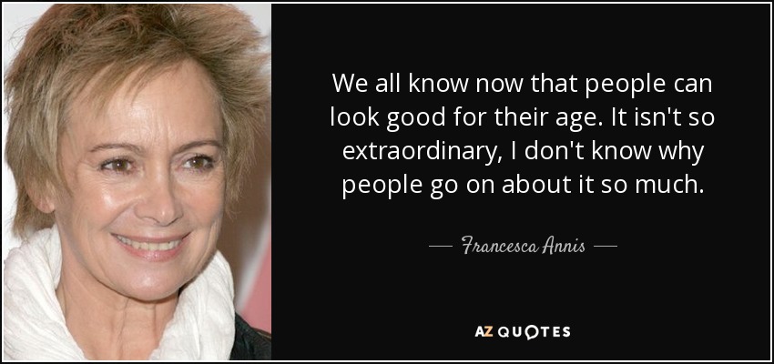 We all know now that people can look good for their age. It isn't so extraordinary, I don't know why people go on about it so much. - Francesca Annis