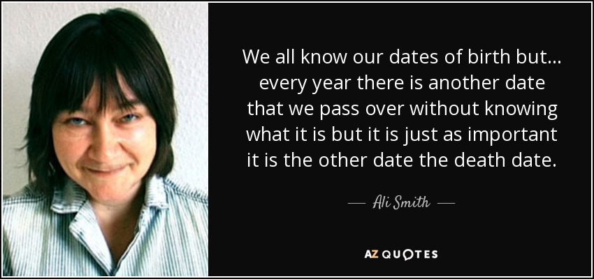 We all know our dates of birth but . . . every year there is another date that we pass over without knowing what it is but it is just as important it is the other date the death date. - Ali Smith