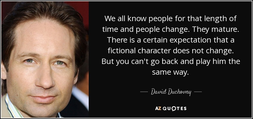 We all know people for that length of time and people change. They mature. There is a certain expectation that a fictional character does not change. But you can't go back and play him the same way. - David Duchovny
