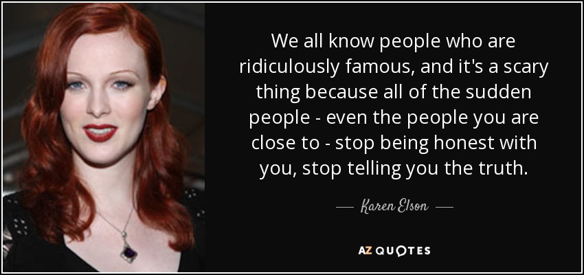 We all know people who are ridiculously famous, and it's a scary thing because all of the sudden people - even the people you are close to - stop being honest with you, stop telling you the truth. - Karen Elson