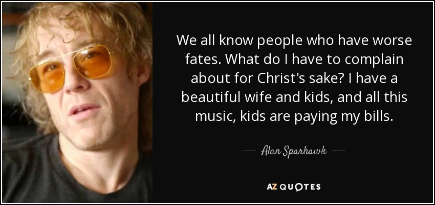We all know people who have worse fates. What do I have to complain about for Christ's sake? I have a beautiful wife and kids, and all this music, kids are paying my bills. - Alan Sparhawk