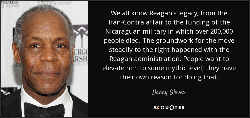 We all know Reagan's legacy, from the Iran-Contra affair to the funding of the Nicaraguan military in which over 200,000 people died. The groundwork for the move steadily to the right happened with the Reagan administration. People want to elevate him to some mythic level; they have their own reason for doing that. - Danny Glover
