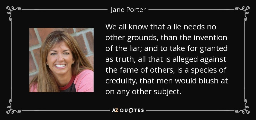 We all know that a lie needs no other grounds, than the invention of the liar; and to take for granted as truth, all that is alleged against the fame of others, is a species of credulity, that men would blush at on any other subject. - Jane Porter