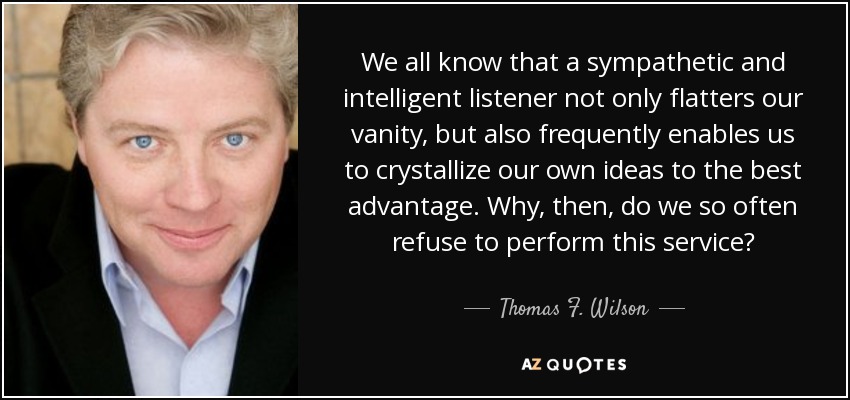 We all know that a sympathetic and intelligent listener not only flatters our vanity, but also frequently enables us to crystallize our own ideas to the best advantage. Why, then, do we so often refuse to perform this service? - Thomas F. Wilson