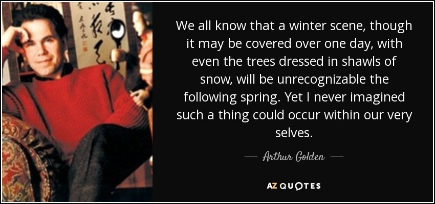 We all know that a winter scene, though it may be covered over one day, with even the trees dressed in shawls of snow, will be unrecognizable the following spring. Yet I never imagined such a thing could occur within our very selves. - Arthur Golden