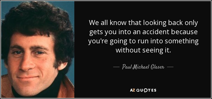 We all know that looking back only gets you into an accident because you're going to run into something without seeing it. - Paul Michael Glaser