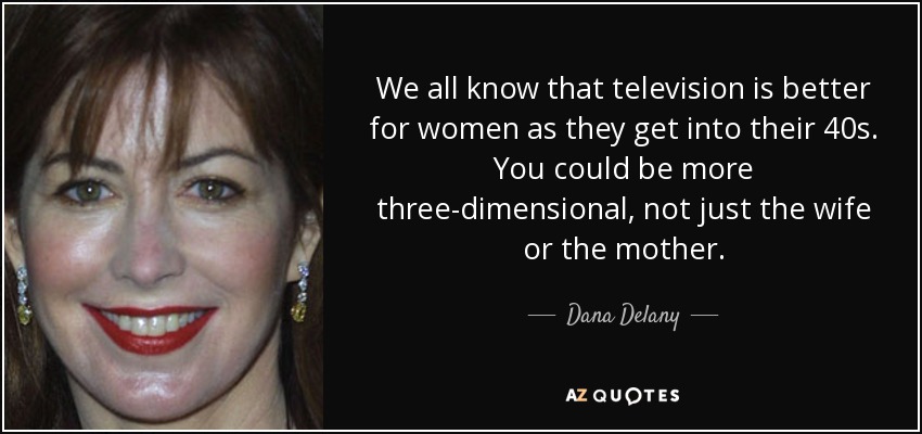 We all know that television is better for women as they get into their 40s. You could be more three-dimensional, not just the wife or the mother. - Dana Delany