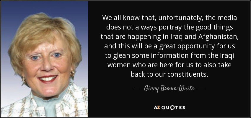 We all know that, unfortunately, the media does not always portray the good things that are happening in Iraq and Afghanistan, and this will be a great opportunity for us to glean some information from the Iraqi women who are here for us to also take back to our constituents. - Ginny Brown-Waite