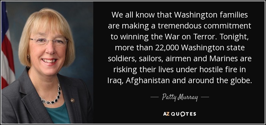 We all know that Washington families are making a tremendous commitment to winning the War on Terror. Tonight, more than 22,000 Washington state soldiers, sailors, airmen and Marines are risking their lives under hostile fire in Iraq, Afghanistan and around the globe. - Patty Murray