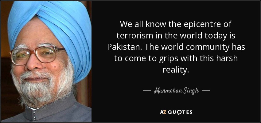 We all know the epicentre of terrorism in the world today is Pakistan. The world community has to come to grips with this harsh reality. - Manmohan Singh