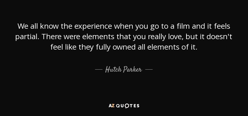 We all know the experience when you go to a film and it feels partial. There were elements that you really love, but it doesn't feel like they fully owned all elements of it. - Hutch Parker