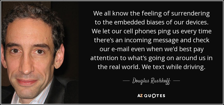 We all know the feeling of surrendering to the embedded biases of our devices. We let our cell phones ping us every time there's an incoming message and check our e-mail even when we'd best pay attention to what's going on around us in the real world. We text while driving. - Douglas Rushkoff