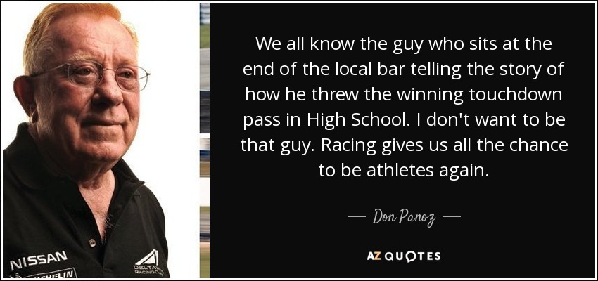 We all know the guy who sits at the end of the local bar telling the story of how he threw the winning touchdown pass in High School. I don't want to be that guy. Racing gives us all the chance to be athletes again. - Don Panoz