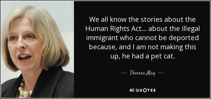 We all know the stories about the Human Rights Act... about the illegal immigrant who cannot be deported because, and I am not making this up, he had a pet cat. - Theresa May