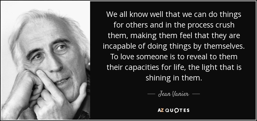 We all know well that we can do things for others and in the process crush them, making them feel that they are incapable of doing things by themselves. To love someone is to reveal to them their capacities for life, the light that is shining in them. - Jean Vanier