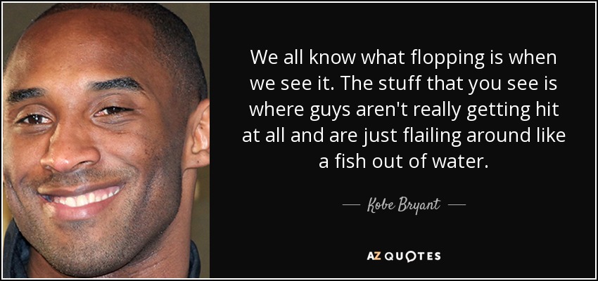 We all know what flopping is when we see it. The stuff that you see is where guys aren't really getting hit at all and are just flailing around like a fish out of water. - Kobe Bryant