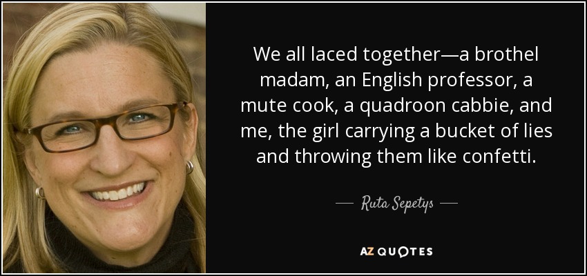 We all laced together—a brothel madam, an English professor, a mute cook, a quadroon cabbie, and me, the girl carrying a bucket of lies and throwing them like confetti. - Ruta Sepetys