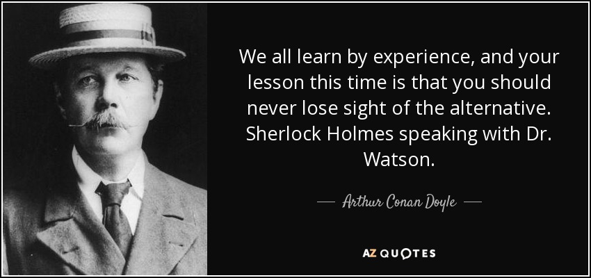 We all learn by experience, and your lesson this time is that you should never lose sight of the alternative. Sherlock Holmes speaking with Dr. Watson. - Arthur Conan Doyle