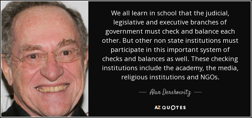 We all learn in school that the judicial, legislative and executive branches of government must check and balance each other. But other non state institutions must participate in this important system of checks and balances as well. These checking institutions include the academy, the media, religious institutions and NGOs. - Alan Dershowitz