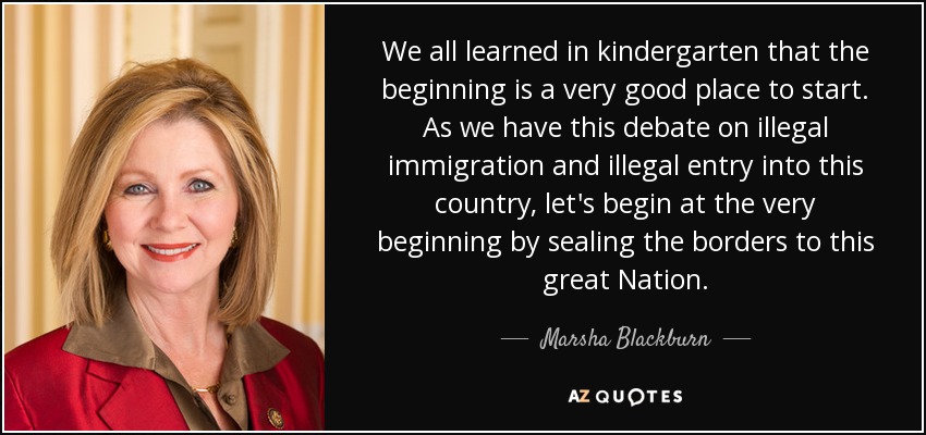 We all learned in kindergarten that the beginning is a very good place to start. As we have this debate on illegal immigration and illegal entry into this country, let's begin at the very beginning by sealing the borders to this great Nation. - Marsha Blackburn