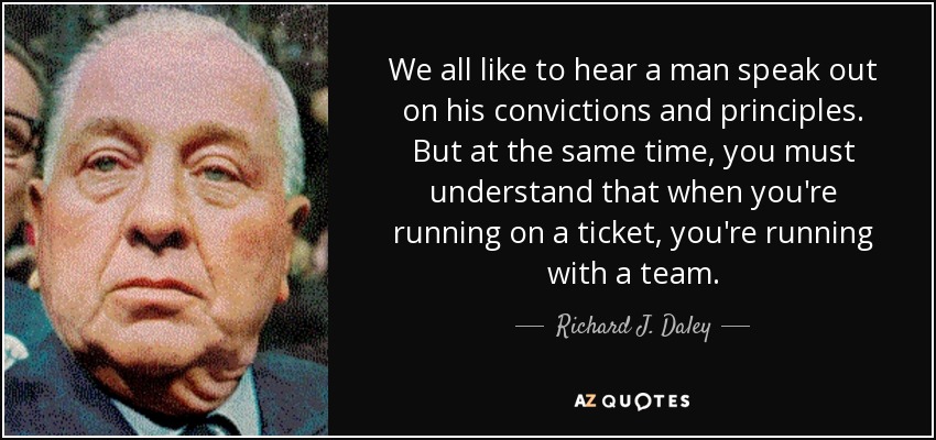 We all like to hear a man speak out on his convictions and principles. But at the same time, you must understand that when you're running on a ticket, you're running with a team. - Richard J. Daley