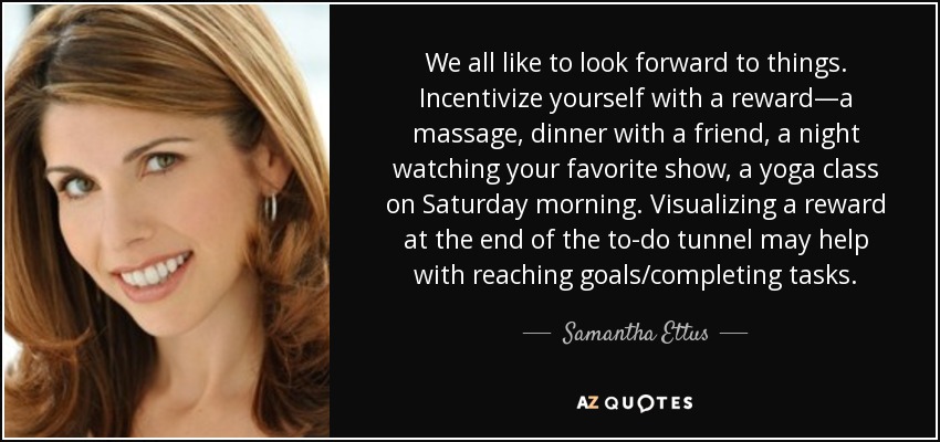 We all like to look forward to things. Incentivize yourself with a reward—a massage, dinner with a friend, a night watching your favorite show, a yoga class on Saturday morning. Visualizing a reward at the end of the to-do tunnel may help with reaching goals/completing tasks. - Samantha Ettus