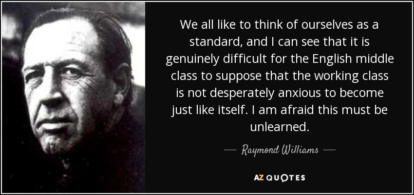 We all like to think of ourselves as a standard, and I can see that it is genuinely difficult for the English middle class to suppose that the working class is not desperately anxious to become just like itself. I am afraid this must be unlearned. - Raymond Williams