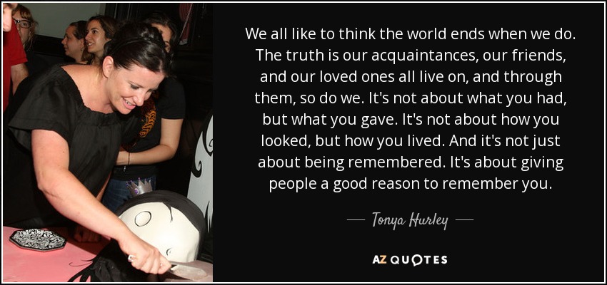 We all like to think the world ends when we do. The truth is our acquaintances, our friends, and our loved ones all live on, and through them, so do we. It's not about what you had, but what you gave. It's not about how you looked, but how you lived. And it's not just about being remembered. It's about giving people a good reason to remember you. - Tonya Hurley