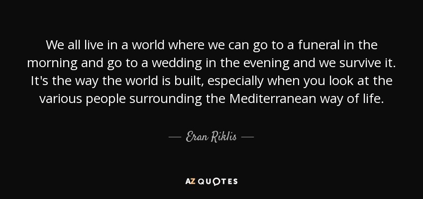 We all live in a world where we can go to a funeral in the morning and go to a wedding in the evening and we survive it. It's the way the world is built, especially when you look at the various people surrounding the Mediterranean way of life. - Eran Riklis