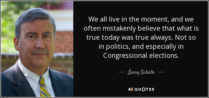 We all live in the moment, and we often mistakenly believe that what is true today was true always. Not so in politics, and especially in Congressional elections. - Larry Sabato