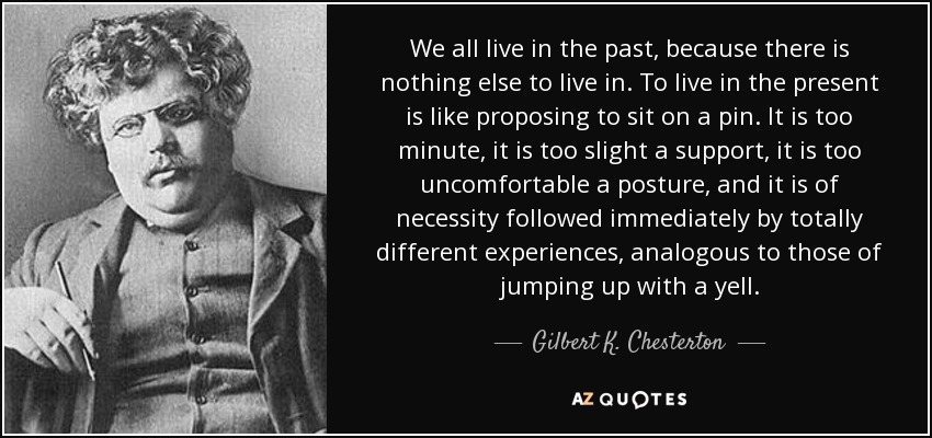 We all live in the past, because there is nothing else to live in. To live in the present is like proposing to sit on a pin. It is too minute, it is too slight a support, it is too uncomfortable a posture, and it is of necessity followed immediately by totally different experiences, analogous to those of jumping up with a yell. - Gilbert K. Chesterton