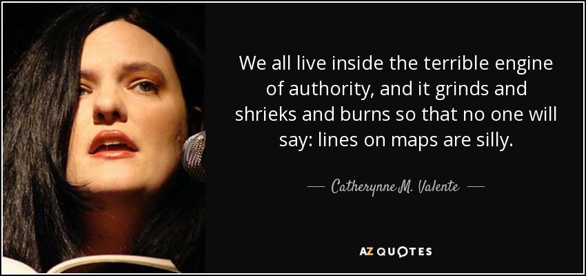 We all live inside the terrible engine of authority, and it grinds and shrieks and burns so that no one will say: lines on maps are silly. - Catherynne M. Valente