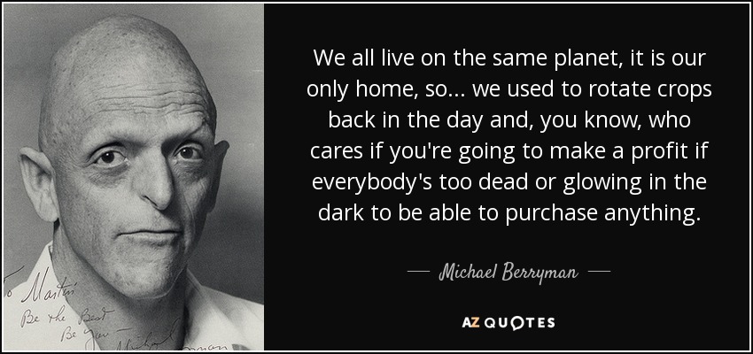 We all live on the same planet, it is our only home, so... we used to rotate crops back in the day and, you know, who cares if you're going to make a profit if everybody's too dead or glowing in the dark to be able to purchase anything. - Michael Berryman