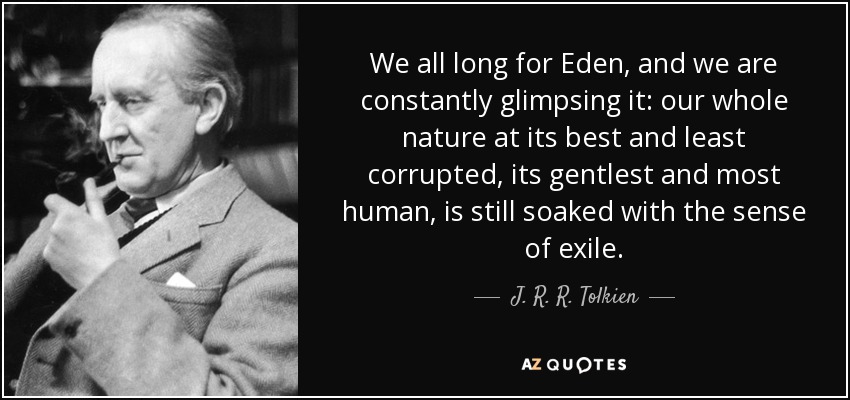 We all long for Eden, and we are constantly glimpsing it: our whole nature at its best and least corrupted, its gentlest and most human, is still soaked with the sense of exile. - J. R. R. Tolkien