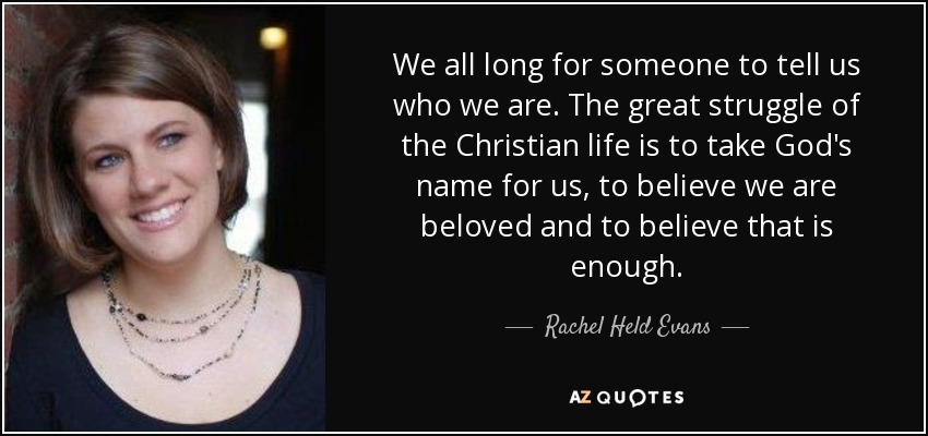 We all long for someone to tell us who we are. The great struggle of the Christian life is to take God's name for us, to believe we are beloved and to believe that is enough. - Rachel Held Evans