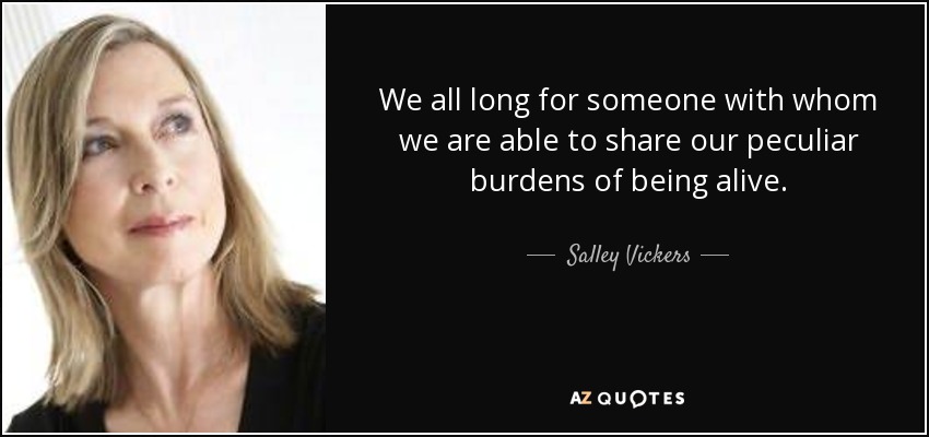 We all long for someone with whom we are able to share our peculiar burdens of being alive. - Salley Vickers