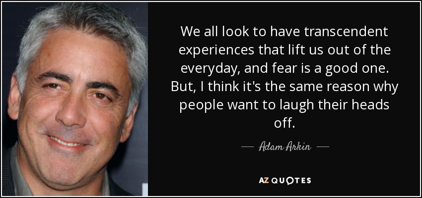 We all look to have transcendent experiences that lift us out of the everyday, and fear is a good one. But, I think it's the same reason why people want to laugh their heads off. - Adam Arkin