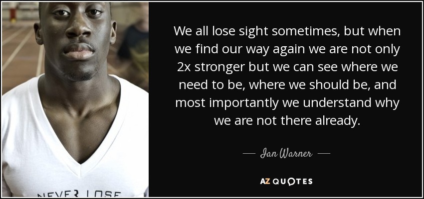 We all lose sight sometimes, but when we find our way again we are not only 2x stronger but we can see where we need to be, where we should be, and most importantly we understand why we are not there already. - Ian Warner