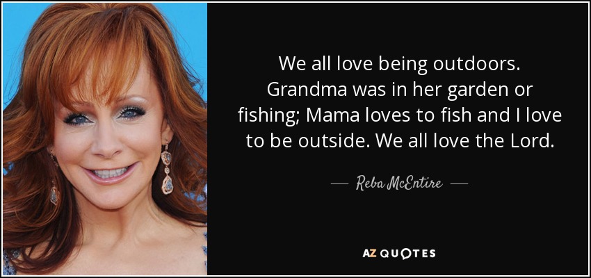 We all love being outdoors. Grandma was in her garden or fishing; Mama loves to fish and I love to be outside. We all love the Lord. - Reba McEntire