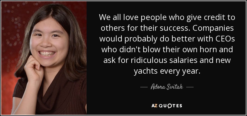 We all love people who give credit to others for their success. Companies would probably do better with CEOs who didn't blow their own horn and ask for ridiculous salaries and new yachts every year. - Adora Svitak