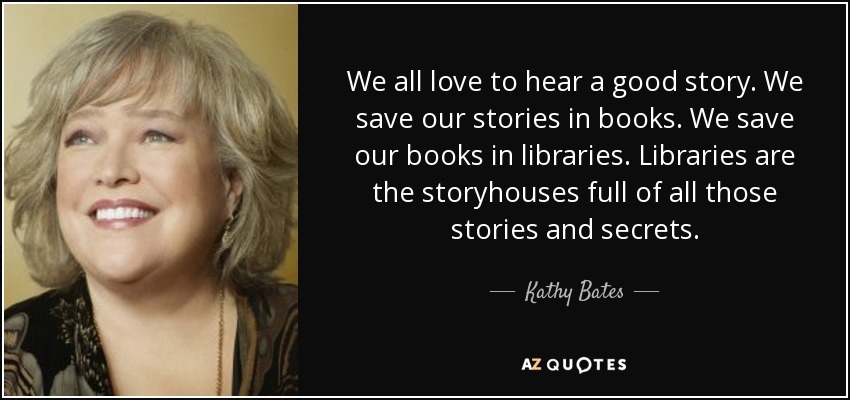We all love to hear a good story. We save our stories in books. We save our books in libraries. Libraries are the storyhouses full of all those stories and secrets. - Kathy Bates