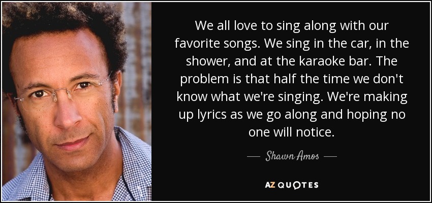 We all love to sing along with our favorite songs. We sing in the car, in the shower, and at the karaoke bar. The problem is that half the time we don't know what we're singing. We're making up lyrics as we go along and hoping no one will notice. - Shawn Amos