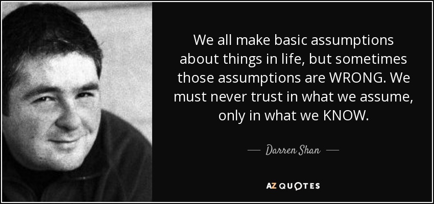 We all make basic assumptions about things in life, but sometimes those assumptions are WRONG. We must never trust in what we assume, only in what we KNOW. - Darren Shan