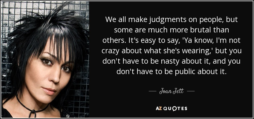 We all make judgments on people, but some are much more brutal than others. It's easy to say, 'Ya know, I'm not crazy about what she's wearing,' but you don't have to be nasty about it, and you don't have to be public about it. - Joan Jett