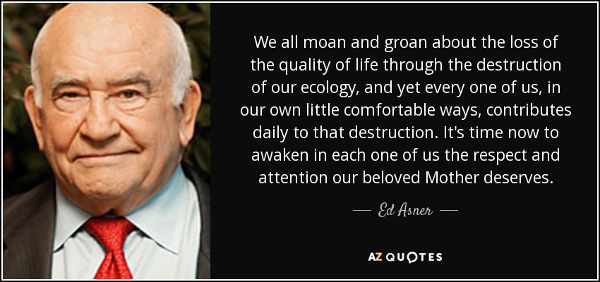 We all moan and groan about the loss of the quality of life through the destruction of our ecology, and yet every one of us, in our own little comfortable ways, contributes daily to that destruction. It's time now to awaken in each one of us the respect and attention our beloved Mother deserves. - Ed Asner